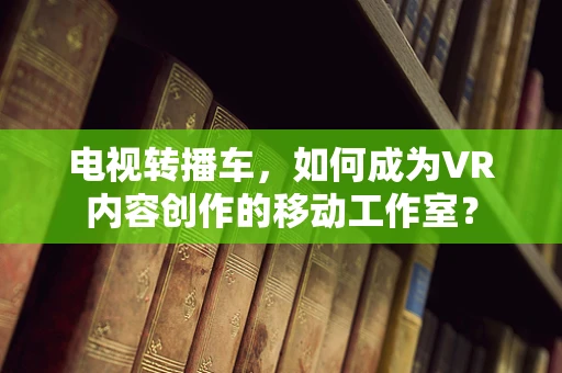 电视转播车，如何成为VR内容创作的移动工作室？