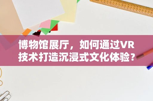 博物馆展厅，如何通过VR技术打造沉浸式文化体验？