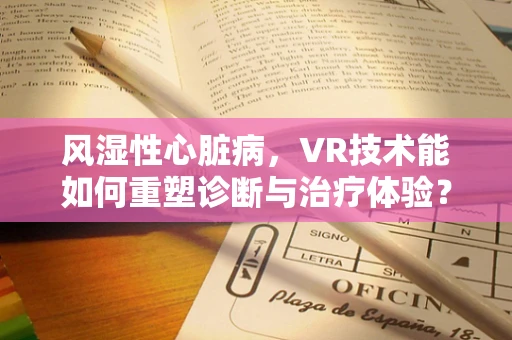 风湿性心脏病，VR技术能如何重塑诊断与治疗体验？