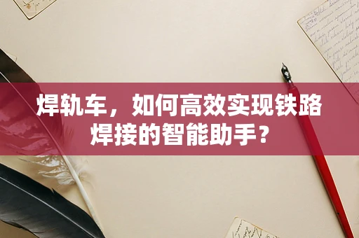 焊轨车，如何高效实现铁路焊接的智能助手？