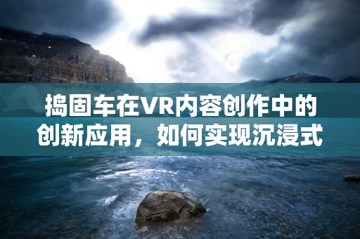 捣固车在VR内容创作中的创新应用，如何实现沉浸式铁路维护体验？