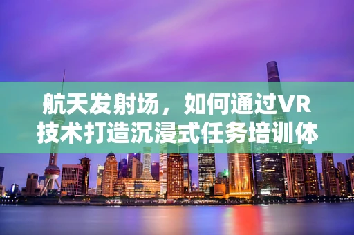 航天发射场，如何通过VR技术打造沉浸式任务培训体验？