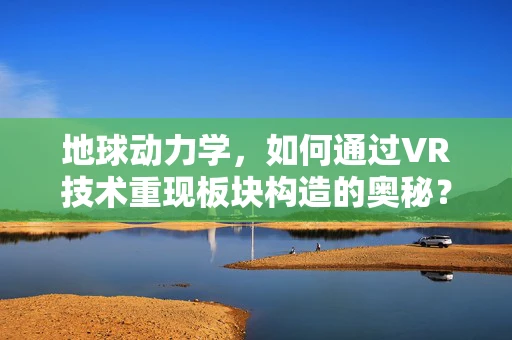 地球动力学，如何通过VR技术重现板块构造的奥秘？