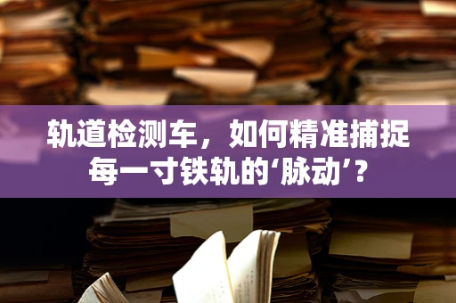 轨道检测车，如何精准捕捉每一寸铁轨的‘脉动’？