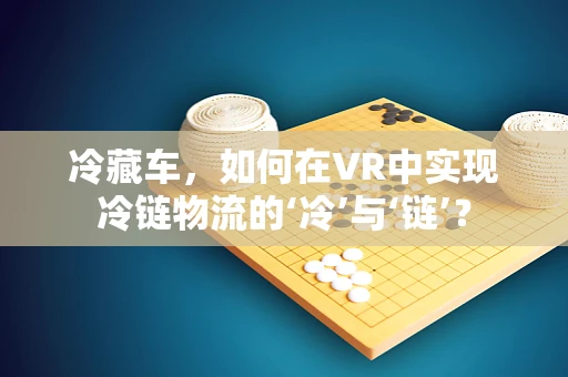 冷藏车，如何在VR中实现冷链物流的‘冷’与‘链’？