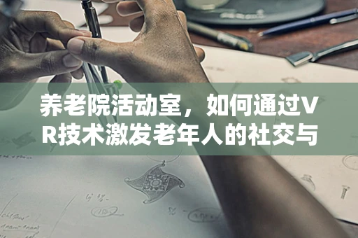 养老院活动室，如何通过VR技术激发老年人的社交与认知活力？