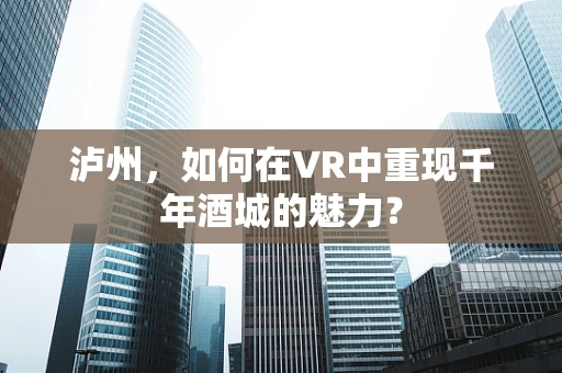 泸州，如何在VR中重现千年酒城的魅力？