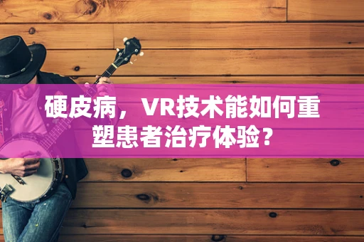 硬皮病，VR技术能如何重塑患者治疗体验？