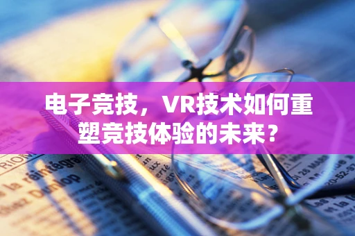 电子竞技，VR技术如何重塑竞技体验的未来？