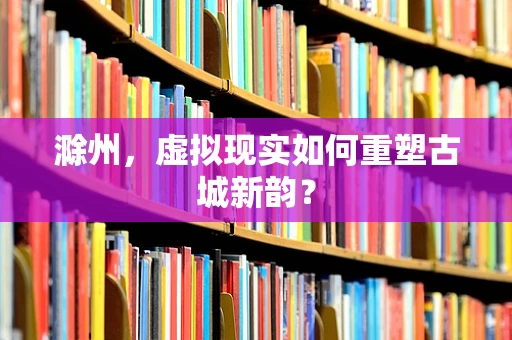 滁州，虚拟现实如何重塑古城新韵？
