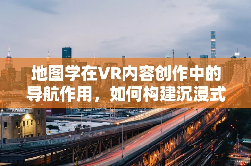 地图学在VR内容创作中的导航作用，如何构建沉浸式虚拟世界的‘蓝图’？