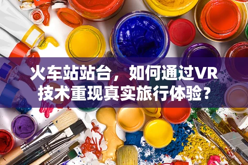 火车站站台，如何通过VR技术重现真实旅行体验？