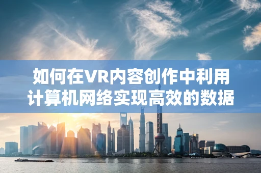 如何在VR内容创作中利用计算机网络实现高效的数据传输与共享？