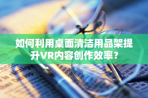如何利用桌面清洁用品架提升VR内容创作效率？