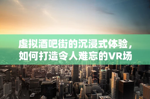 虚拟酒吧街的沉浸式体验，如何打造令人难忘的VR场景？