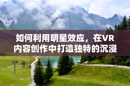 如何利用明星效应，在VR内容创作中打造独特的沉浸式体验？