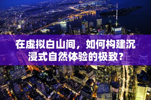 在虚拟白山间，如何构建沉浸式自然体验的极致？