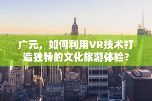 广元，如何利用VR技术打造独特的文化旅游体验？