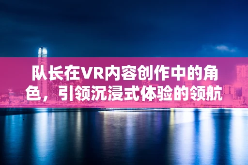 队长在VR内容创作中的角色，引领沉浸式体验的领航员？