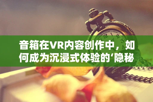音箱在VR内容创作中，如何成为沉浸式体验的‘隐秘推手’？