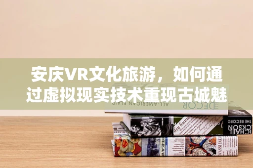 安庆VR文化旅游，如何通过虚拟现实技术重现古城魅力？