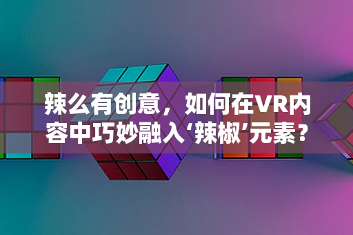 辣么有创意，如何在VR内容中巧妙融入‘辣椒’元素？