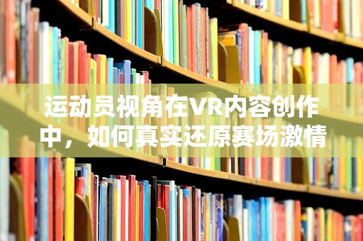 运动员视角在VR内容创作中，如何真实还原赛场激情？