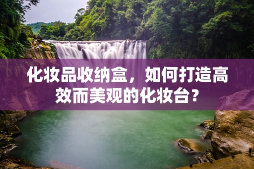 化妆品收纳盒，如何打造高效而美观的化妆台？