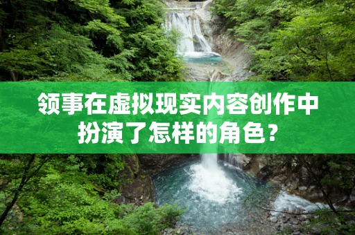 领事在虚拟现实内容创作中扮演了怎样的角色？