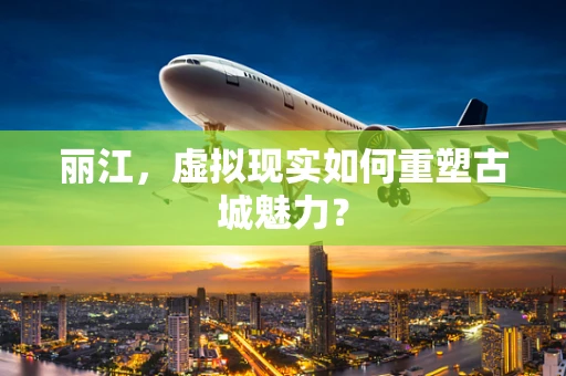丽江，虚拟现实如何重塑古城魅力？