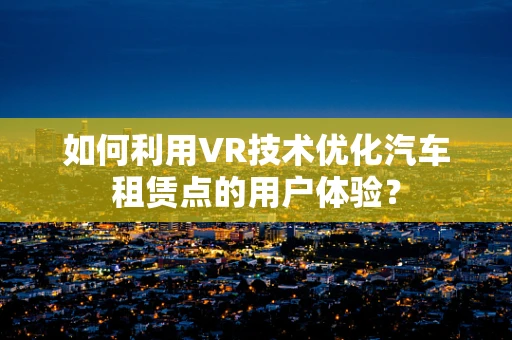 如何利用VR技术优化汽车租赁点的用户体验？