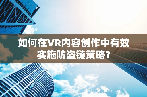 如何在VR内容创作中有效实施防盗链策略？