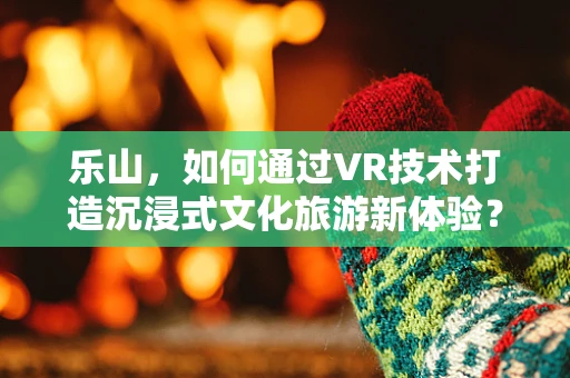 乐山，如何通过VR技术打造沉浸式文化旅游新体验？