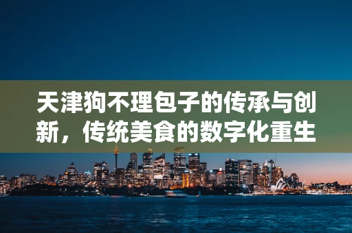 天津狗不理包子的传承与创新，传统美食的数字化重生？