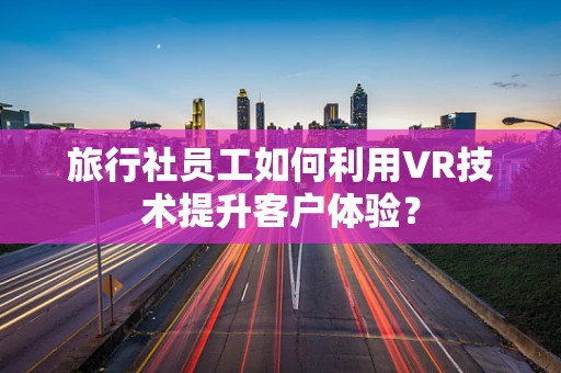 旅行社员工如何利用VR技术提升客户体验？