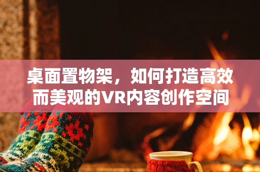 桌面置物架，如何打造高效而美观的VR内容创作空间？