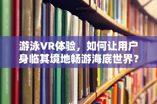 游泳VR体验，如何让用户身临其境地畅游海底世界？