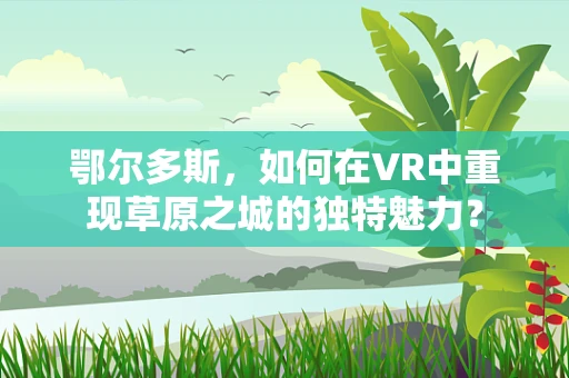 鄂尔多斯，如何在VR中重现草原之城的独特魅力？
