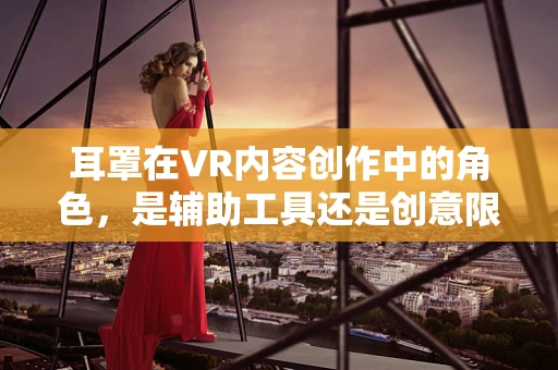 耳罩在VR内容创作中的角色，是辅助工具还是创意限制器？