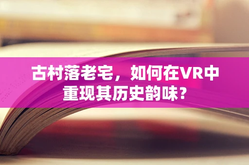 古村落老宅，如何在VR中重现其历史韵味？