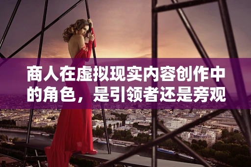 商人在虚拟现实内容创作中的角色，是引领者还是旁观者？