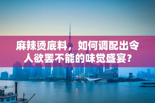 麻辣烫底料，如何调配出令人欲罢不能的味觉盛宴？