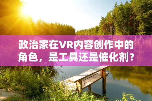 政治家在VR内容创作中的角色，是工具还是催化剂？