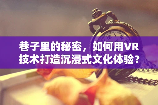 巷子里的秘密，如何用VR技术打造沉浸式文化体验？