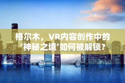 格尔木，VR内容创作中的‘神秘之境’如何被解锁？