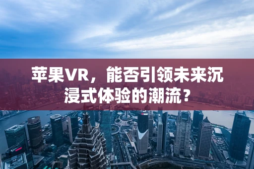 苹果VR，能否引领未来沉浸式体验的潮流？
