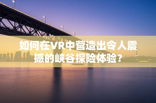 如何在VR中营造出令人震撼的峡谷探险体验？
