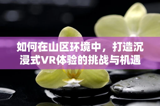 如何在山区环境中，打造沉浸式VR体验的挑战与机遇？