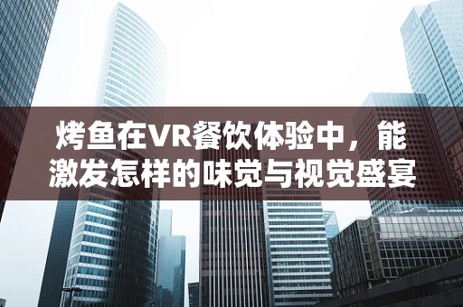 烤鱼在VR餐饮体验中，能激发怎样的味觉与视觉盛宴？