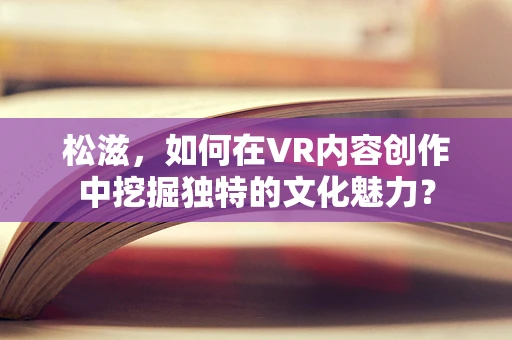松滋，如何在VR内容创作中挖掘独特的文化魅力？
